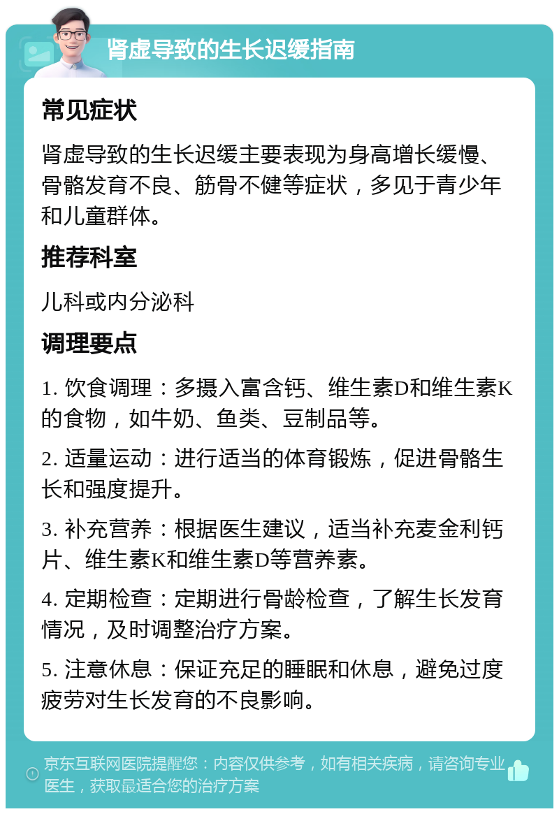 肾虚导致的生长迟缓指南 常见症状 肾虚导致的生长迟缓主要表现为身高增长缓慢、骨骼发育不良、筋骨不健等症状，多见于青少年和儿童群体。 推荐科室 儿科或内分泌科 调理要点 1. 饮食调理：多摄入富含钙、维生素D和维生素K的食物，如牛奶、鱼类、豆制品等。 2. 适量运动：进行适当的体育锻炼，促进骨骼生长和强度提升。 3. 补充营养：根据医生建议，适当补充麦金利钙片、维生素K和维生素D等营养素。 4. 定期检查：定期进行骨龄检查，了解生长发育情况，及时调整治疗方案。 5. 注意休息：保证充足的睡眠和休息，避免过度疲劳对生长发育的不良影响。