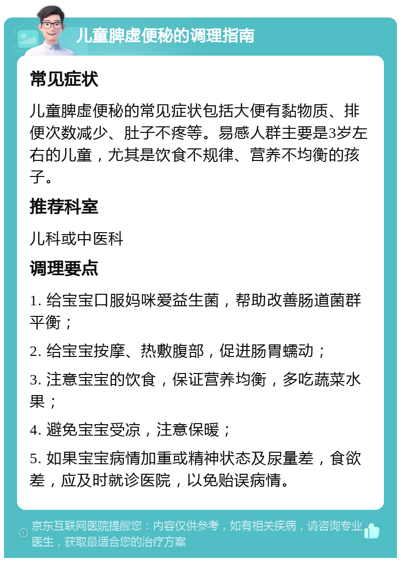 儿童脾虚便秘的调理指南 常见症状 儿童脾虚便秘的常见症状包括大便有黏物质、排便次数减少、肚子不疼等。易感人群主要是3岁左右的儿童，尤其是饮食不规律、营养不均衡的孩子。 推荐科室 儿科或中医科 调理要点 1. 给宝宝口服妈咪爱益生菌，帮助改善肠道菌群平衡； 2. 给宝宝按摩、热敷腹部，促进肠胃蠕动； 3. 注意宝宝的饮食，保证营养均衡，多吃蔬菜水果； 4. 避免宝宝受凉，注意保暖； 5. 如果宝宝病情加重或精神状态及尿量差，食欲差，应及时就诊医院，以免贻误病情。