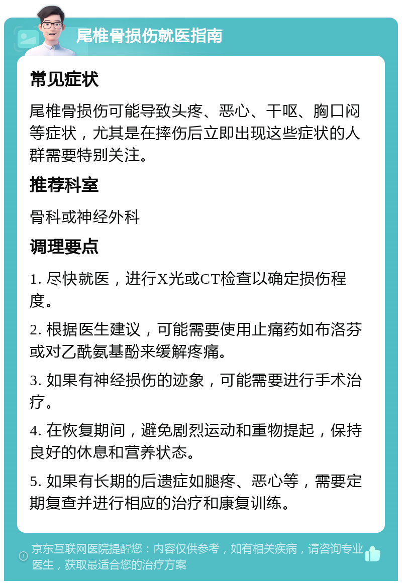 尾椎骨损伤就医指南 常见症状 尾椎骨损伤可能导致头疼、恶心、干呕、胸口闷等症状，尤其是在摔伤后立即出现这些症状的人群需要特别关注。 推荐科室 骨科或神经外科 调理要点 1. 尽快就医，进行X光或CT检查以确定损伤程度。 2. 根据医生建议，可能需要使用止痛药如布洛芬或对乙酰氨基酚来缓解疼痛。 3. 如果有神经损伤的迹象，可能需要进行手术治疗。 4. 在恢复期间，避免剧烈运动和重物提起，保持良好的休息和营养状态。 5. 如果有长期的后遗症如腿疼、恶心等，需要定期复查并进行相应的治疗和康复训练。