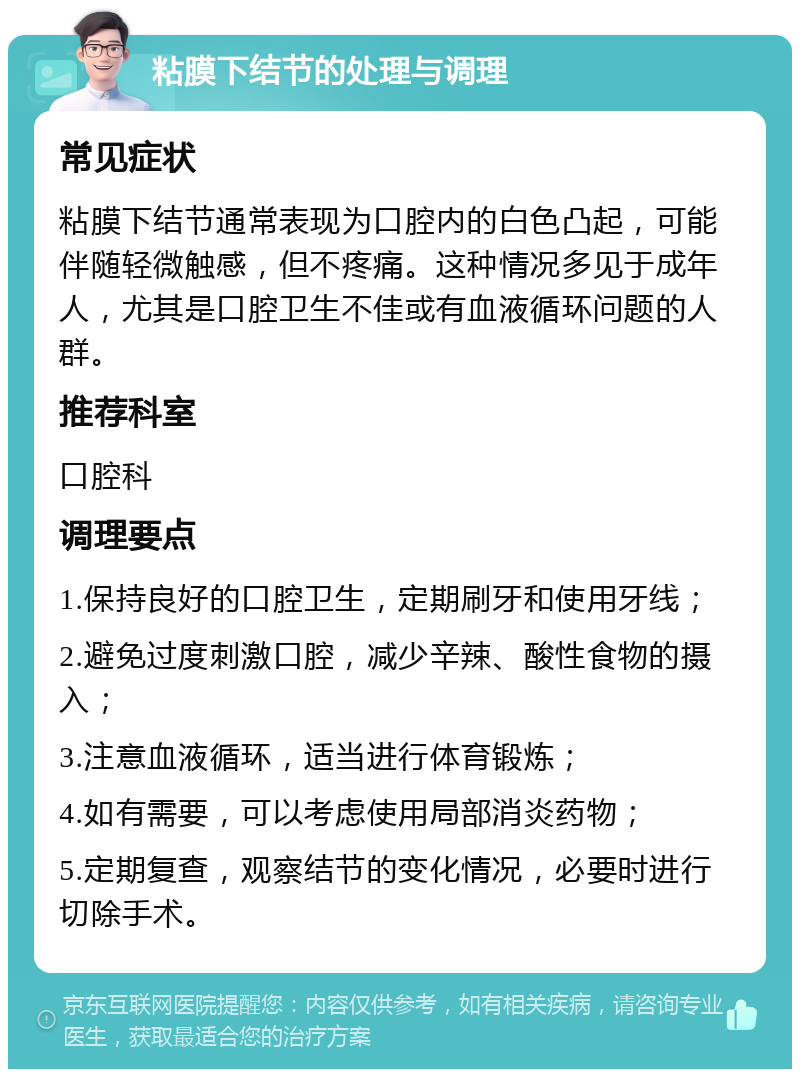 粘膜下结节的处理与调理 常见症状 粘膜下结节通常表现为口腔内的白色凸起，可能伴随轻微触感，但不疼痛。这种情况多见于成年人，尤其是口腔卫生不佳或有血液循环问题的人群。 推荐科室 口腔科 调理要点 1.保持良好的口腔卫生，定期刷牙和使用牙线； 2.避免过度刺激口腔，减少辛辣、酸性食物的摄入； 3.注意血液循环，适当进行体育锻炼； 4.如有需要，可以考虑使用局部消炎药物； 5.定期复查，观察结节的变化情况，必要时进行切除手术。