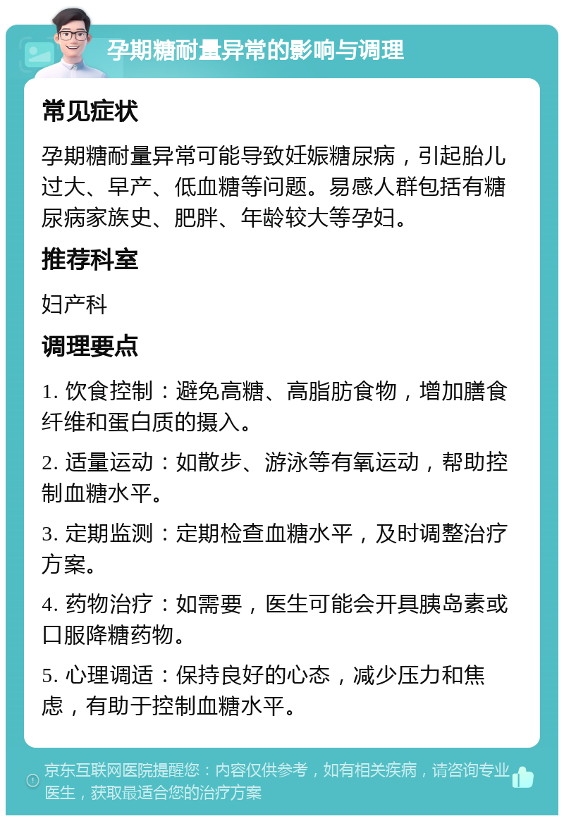 孕期糖耐量异常的影响与调理 常见症状 孕期糖耐量异常可能导致妊娠糖尿病，引起胎儿过大、早产、低血糖等问题。易感人群包括有糖尿病家族史、肥胖、年龄较大等孕妇。 推荐科室 妇产科 调理要点 1. 饮食控制：避免高糖、高脂肪食物，增加膳食纤维和蛋白质的摄入。 2. 适量运动：如散步、游泳等有氧运动，帮助控制血糖水平。 3. 定期监测：定期检查血糖水平，及时调整治疗方案。 4. 药物治疗：如需要，医生可能会开具胰岛素或口服降糖药物。 5. 心理调适：保持良好的心态，减少压力和焦虑，有助于控制血糖水平。