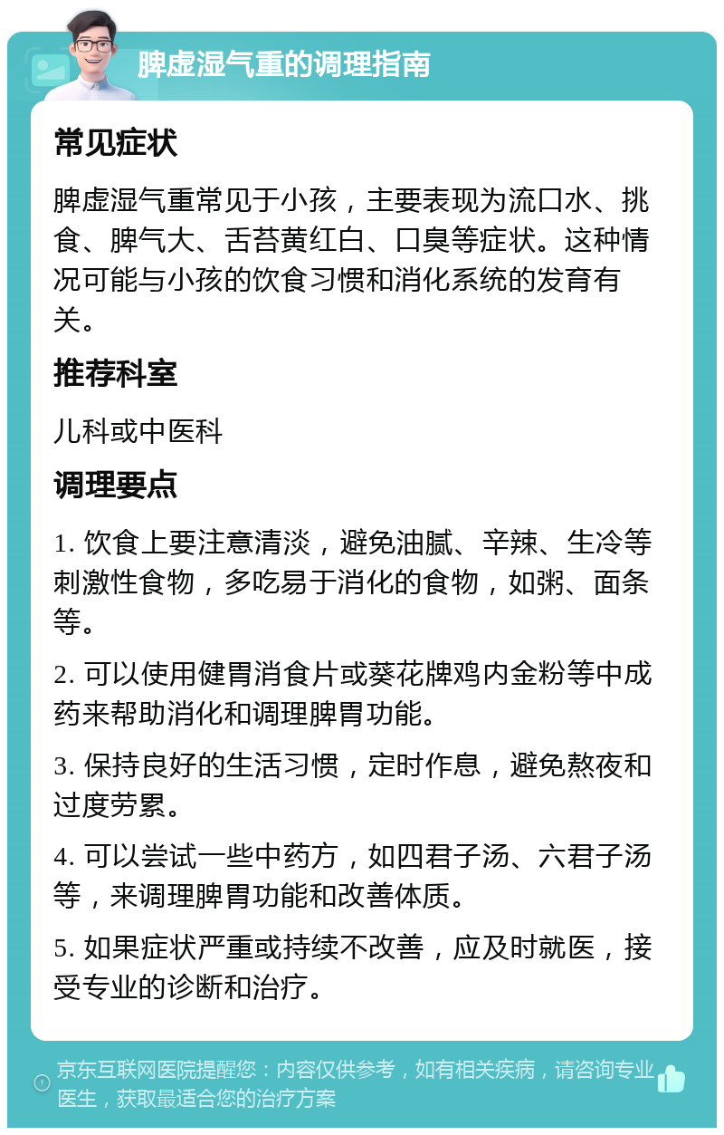 脾虚湿气重的调理指南 常见症状 脾虚湿气重常见于小孩，主要表现为流口水、挑食、脾气大、舌苔黄红白、口臭等症状。这种情况可能与小孩的饮食习惯和消化系统的发育有关。 推荐科室 儿科或中医科 调理要点 1. 饮食上要注意清淡，避免油腻、辛辣、生冷等刺激性食物，多吃易于消化的食物，如粥、面条等。 2. 可以使用健胃消食片或葵花牌鸡内金粉等中成药来帮助消化和调理脾胃功能。 3. 保持良好的生活习惯，定时作息，避免熬夜和过度劳累。 4. 可以尝试一些中药方，如四君子汤、六君子汤等，来调理脾胃功能和改善体质。 5. 如果症状严重或持续不改善，应及时就医，接受专业的诊断和治疗。