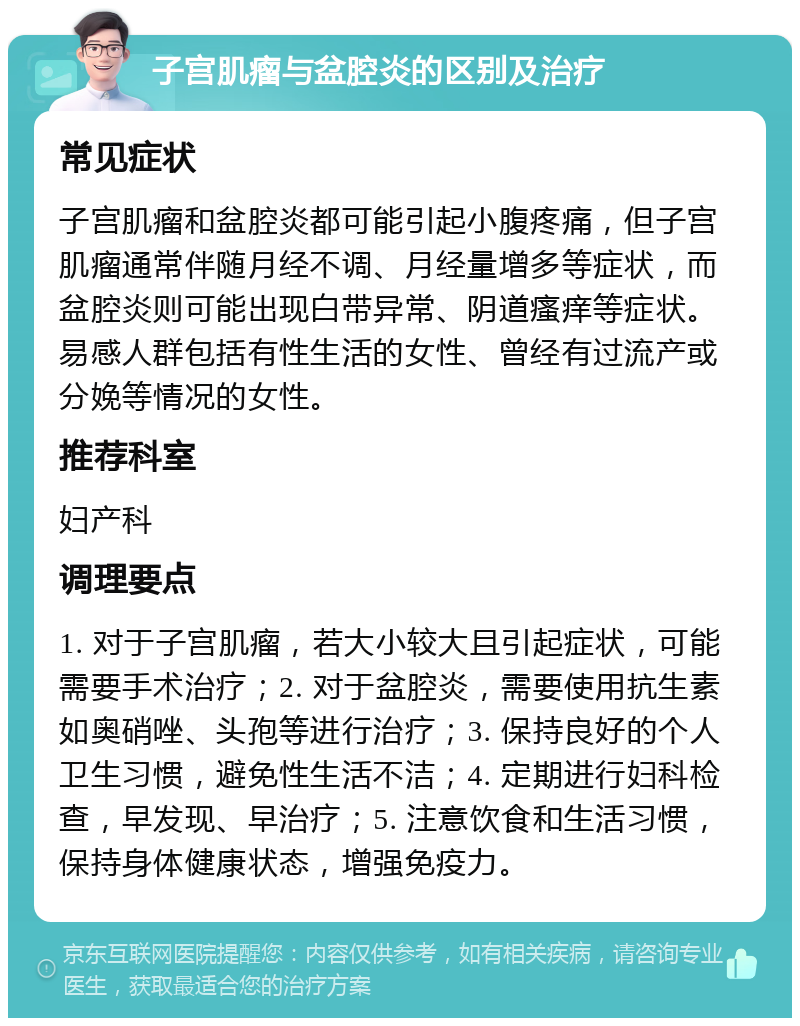 子宫肌瘤与盆腔炎的区别及治疗 常见症状 子宫肌瘤和盆腔炎都可能引起小腹疼痛，但子宫肌瘤通常伴随月经不调、月经量增多等症状，而盆腔炎则可能出现白带异常、阴道瘙痒等症状。易感人群包括有性生活的女性、曾经有过流产或分娩等情况的女性。 推荐科室 妇产科 调理要点 1. 对于子宫肌瘤，若大小较大且引起症状，可能需要手术治疗；2. 对于盆腔炎，需要使用抗生素如奥硝唑、头孢等进行治疗；3. 保持良好的个人卫生习惯，避免性生活不洁；4. 定期进行妇科检查，早发现、早治疗；5. 注意饮食和生活习惯，保持身体健康状态，增强免疫力。