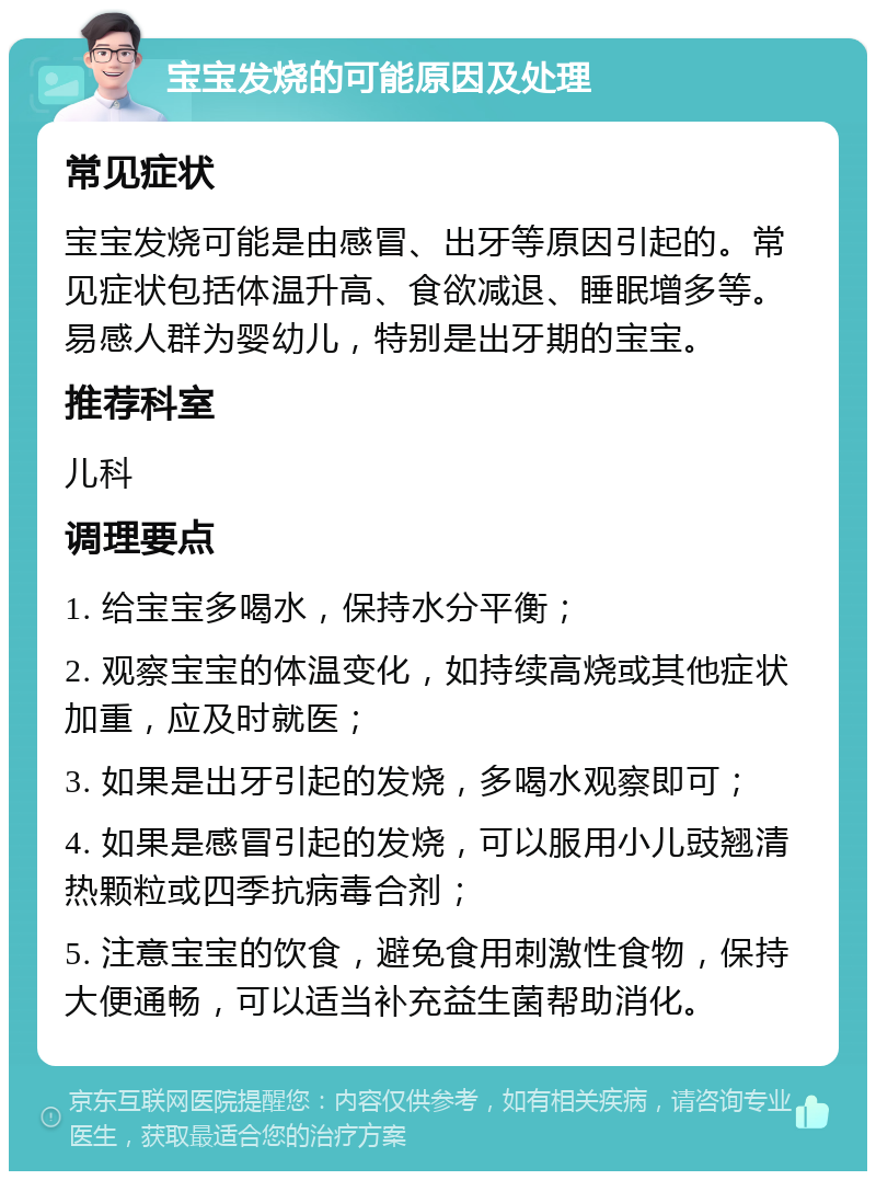 宝宝发烧的可能原因及处理 常见症状 宝宝发烧可能是由感冒、出牙等原因引起的。常见症状包括体温升高、食欲减退、睡眠增多等。易感人群为婴幼儿，特别是出牙期的宝宝。 推荐科室 儿科 调理要点 1. 给宝宝多喝水，保持水分平衡； 2. 观察宝宝的体温变化，如持续高烧或其他症状加重，应及时就医； 3. 如果是出牙引起的发烧，多喝水观察即可； 4. 如果是感冒引起的发烧，可以服用小儿豉翘清热颗粒或四季抗病毒合剂； 5. 注意宝宝的饮食，避免食用刺激性食物，保持大便通畅，可以适当补充益生菌帮助消化。