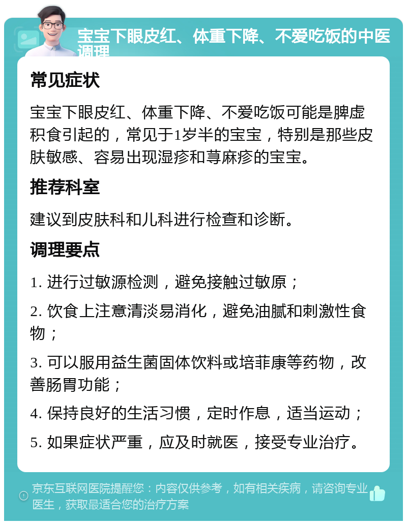 宝宝下眼皮红、体重下降、不爱吃饭的中医调理 常见症状 宝宝下眼皮红、体重下降、不爱吃饭可能是脾虚积食引起的，常见于1岁半的宝宝，特别是那些皮肤敏感、容易出现湿疹和荨麻疹的宝宝。 推荐科室 建议到皮肤科和儿科进行检查和诊断。 调理要点 1. 进行过敏源检测，避免接触过敏原； 2. 饮食上注意清淡易消化，避免油腻和刺激性食物； 3. 可以服用益生菌固体饮料或培菲康等药物，改善肠胃功能； 4. 保持良好的生活习惯，定时作息，适当运动； 5. 如果症状严重，应及时就医，接受专业治疗。