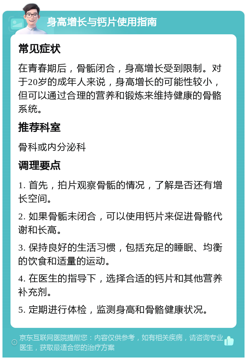 身高增长与钙片使用指南 常见症状 在青春期后，骨骺闭合，身高增长受到限制。对于20岁的成年人来说，身高增长的可能性较小，但可以通过合理的营养和锻炼来维持健康的骨骼系统。 推荐科室 骨科或内分泌科 调理要点 1. 首先，拍片观察骨骺的情况，了解是否还有增长空间。 2. 如果骨骺未闭合，可以使用钙片来促进骨骼代谢和长高。 3. 保持良好的生活习惯，包括充足的睡眠、均衡的饮食和适量的运动。 4. 在医生的指导下，选择合适的钙片和其他营养补充剂。 5. 定期进行体检，监测身高和骨骼健康状况。