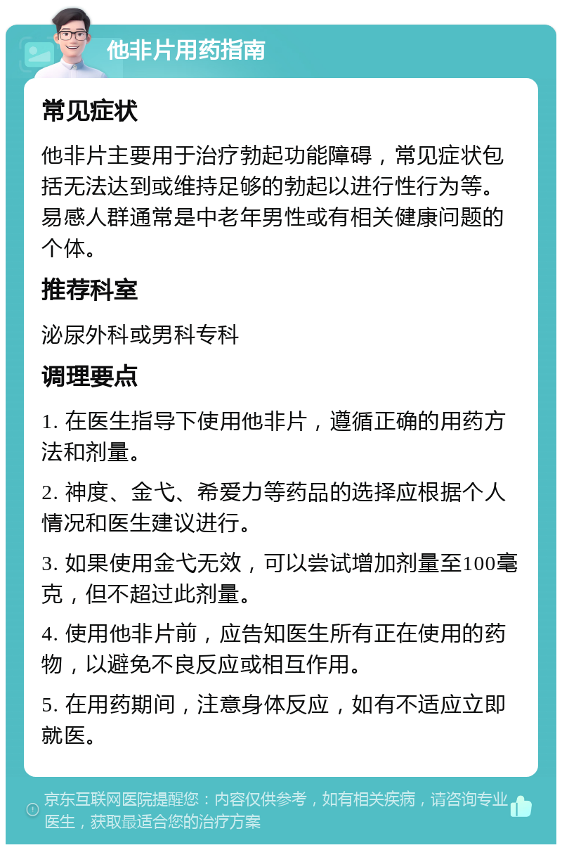 他非片用药指南 常见症状 他非片主要用于治疗勃起功能障碍，常见症状包括无法达到或维持足够的勃起以进行性行为等。易感人群通常是中老年男性或有相关健康问题的个体。 推荐科室 泌尿外科或男科专科 调理要点 1. 在医生指导下使用他非片，遵循正确的用药方法和剂量。 2. 神度、金弋、希爱力等药品的选择应根据个人情况和医生建议进行。 3. 如果使用金弋无效，可以尝试增加剂量至100毫克，但不超过此剂量。 4. 使用他非片前，应告知医生所有正在使用的药物，以避免不良反应或相互作用。 5. 在用药期间，注意身体反应，如有不适应立即就医。