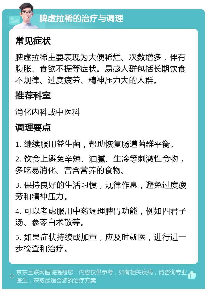 脾虚拉稀的治疗与调理 常见症状 脾虚拉稀主要表现为大便稀烂、次数增多，伴有腹胀、食欲不振等症状。易感人群包括长期饮食不规律、过度疲劳、精神压力大的人群。 推荐科室 消化内科或中医科 调理要点 1. 继续服用益生菌，帮助恢复肠道菌群平衡。 2. 饮食上避免辛辣、油腻、生冷等刺激性食物，多吃易消化、富含营养的食物。 3. 保持良好的生活习惯，规律作息，避免过度疲劳和精神压力。 4. 可以考虑服用中药调理脾胃功能，例如四君子汤、参苓白术散等。 5. 如果症状持续或加重，应及时就医，进行进一步检查和治疗。