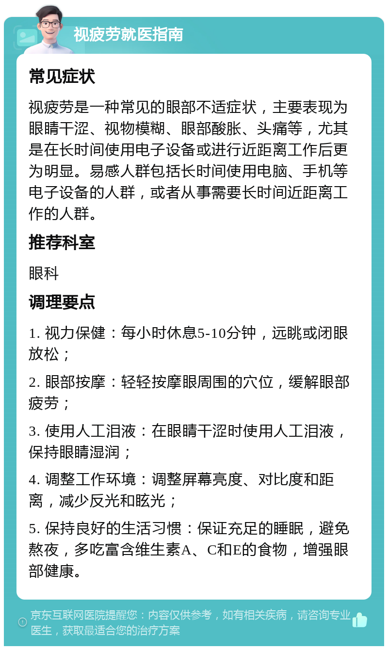 视疲劳就医指南 常见症状 视疲劳是一种常见的眼部不适症状，主要表现为眼睛干涩、视物模糊、眼部酸胀、头痛等，尤其是在长时间使用电子设备或进行近距离工作后更为明显。易感人群包括长时间使用电脑、手机等电子设备的人群，或者从事需要长时间近距离工作的人群。 推荐科室 眼科 调理要点 1. 视力保健：每小时休息5-10分钟，远眺或闭眼放松； 2. 眼部按摩：轻轻按摩眼周围的穴位，缓解眼部疲劳； 3. 使用人工泪液：在眼睛干涩时使用人工泪液，保持眼睛湿润； 4. 调整工作环境：调整屏幕亮度、对比度和距离，减少反光和眩光； 5. 保持良好的生活习惯：保证充足的睡眠，避免熬夜，多吃富含维生素A、C和E的食物，增强眼部健康。