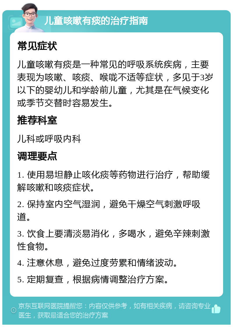 儿童咳嗽有痰的治疗指南 常见症状 儿童咳嗽有痰是一种常见的呼吸系统疾病，主要表现为咳嗽、咳痰、喉咙不适等症状，多见于3岁以下的婴幼儿和学龄前儿童，尤其是在气候变化或季节交替时容易发生。 推荐科室 儿科或呼吸内科 调理要点 1. 使用易坦静止咳化痰等药物进行治疗，帮助缓解咳嗽和咳痰症状。 2. 保持室内空气湿润，避免干燥空气刺激呼吸道。 3. 饮食上要清淡易消化，多喝水，避免辛辣刺激性食物。 4. 注意休息，避免过度劳累和情绪波动。 5. 定期复查，根据病情调整治疗方案。