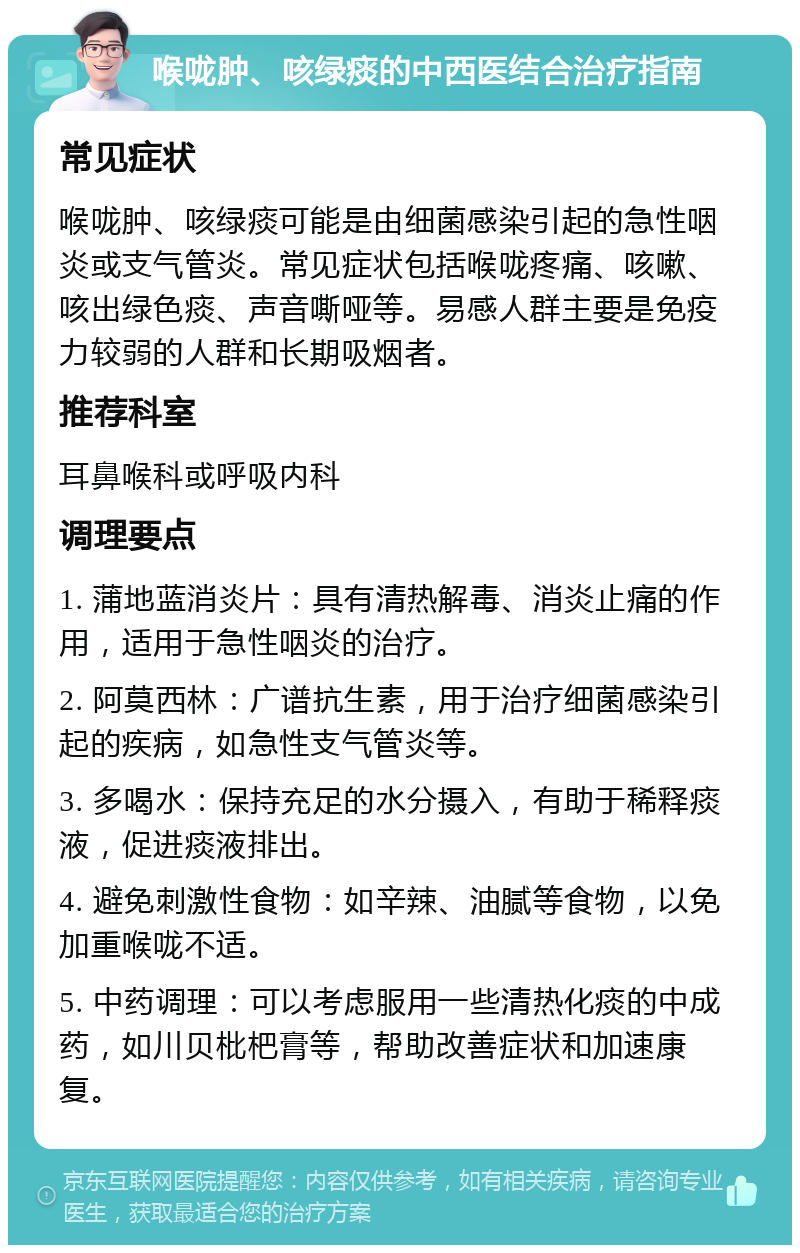 喉咙肿、咳绿痰的中西医结合治疗指南 常见症状 喉咙肿、咳绿痰可能是由细菌感染引起的急性咽炎或支气管炎。常见症状包括喉咙疼痛、咳嗽、咳出绿色痰、声音嘶哑等。易感人群主要是免疫力较弱的人群和长期吸烟者。 推荐科室 耳鼻喉科或呼吸内科 调理要点 1. 蒲地蓝消炎片：具有清热解毒、消炎止痛的作用，适用于急性咽炎的治疗。 2. 阿莫西林：广谱抗生素，用于治疗细菌感染引起的疾病，如急性支气管炎等。 3. 多喝水：保持充足的水分摄入，有助于稀释痰液，促进痰液排出。 4. 避免刺激性食物：如辛辣、油腻等食物，以免加重喉咙不适。 5. 中药调理：可以考虑服用一些清热化痰的中成药，如川贝枇杷膏等，帮助改善症状和加速康复。