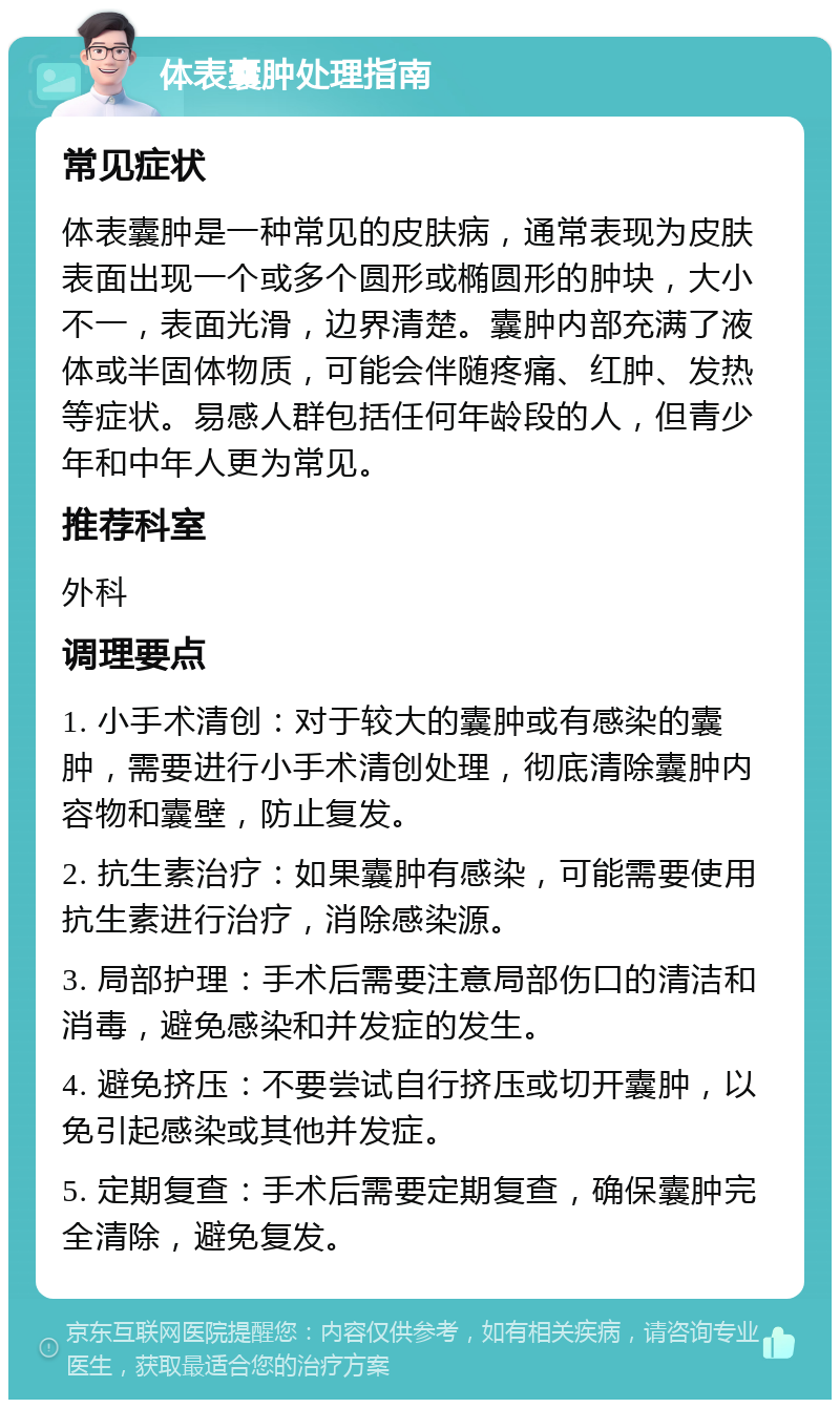 体表囊肿处理指南 常见症状 体表囊肿是一种常见的皮肤病，通常表现为皮肤表面出现一个或多个圆形或椭圆形的肿块，大小不一，表面光滑，边界清楚。囊肿内部充满了液体或半固体物质，可能会伴随疼痛、红肿、发热等症状。易感人群包括任何年龄段的人，但青少年和中年人更为常见。 推荐科室 外科 调理要点 1. 小手术清创：对于较大的囊肿或有感染的囊肿，需要进行小手术清创处理，彻底清除囊肿内容物和囊壁，防止复发。 2. 抗生素治疗：如果囊肿有感染，可能需要使用抗生素进行治疗，消除感染源。 3. 局部护理：手术后需要注意局部伤口的清洁和消毒，避免感染和并发症的发生。 4. 避免挤压：不要尝试自行挤压或切开囊肿，以免引起感染或其他并发症。 5. 定期复查：手术后需要定期复查，确保囊肿完全清除，避免复发。