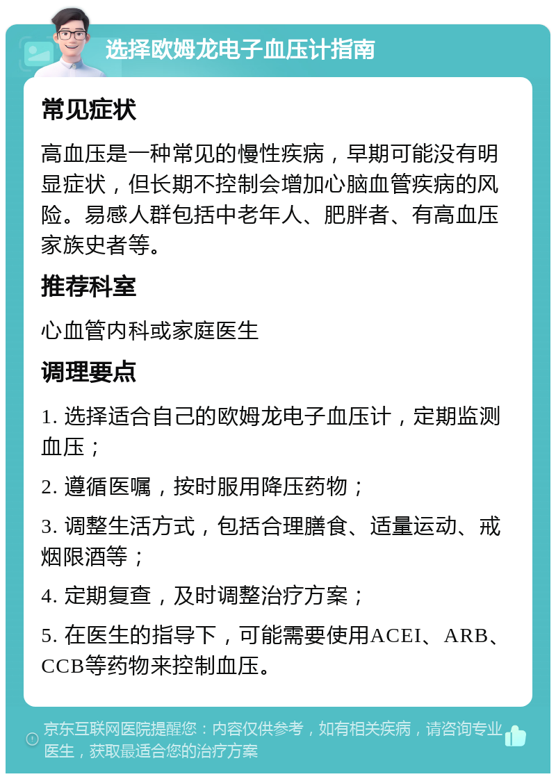 选择欧姆龙电子血压计指南 常见症状 高血压是一种常见的慢性疾病，早期可能没有明显症状，但长期不控制会增加心脑血管疾病的风险。易感人群包括中老年人、肥胖者、有高血压家族史者等。 推荐科室 心血管内科或家庭医生 调理要点 1. 选择适合自己的欧姆龙电子血压计，定期监测血压； 2. 遵循医嘱，按时服用降压药物； 3. 调整生活方式，包括合理膳食、适量运动、戒烟限酒等； 4. 定期复查，及时调整治疗方案； 5. 在医生的指导下，可能需要使用ACEI、ARB、CCB等药物来控制血压。