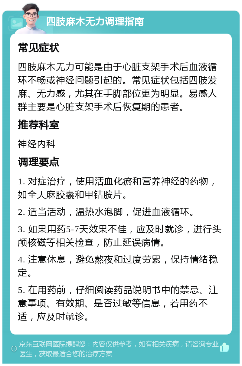 四肢麻木无力调理指南 常见症状 四肢麻木无力可能是由于心脏支架手术后血液循环不畅或神经问题引起的。常见症状包括四肢发麻、无力感，尤其在手脚部位更为明显。易感人群主要是心脏支架手术后恢复期的患者。 推荐科室 神经内科 调理要点 1. 对症治疗，使用活血化瘀和营养神经的药物，如全天麻胶囊和甲钴胺片。 2. 适当活动，温热水泡脚，促进血液循环。 3. 如果用药5-7天效果不佳，应及时就诊，进行头颅核磁等相关检查，防止延误病情。 4. 注意休息，避免熬夜和过度劳累，保持情绪稳定。 5. 在用药前，仔细阅读药品说明书中的禁忌、注意事项、有效期、是否过敏等信息，若用药不适，应及时就诊。