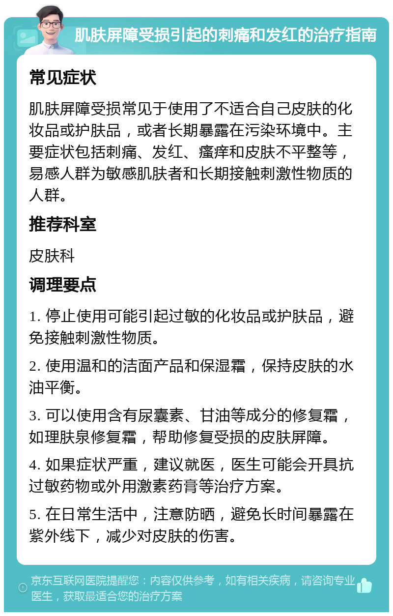 肌肤屏障受损引起的刺痛和发红的治疗指南 常见症状 肌肤屏障受损常见于使用了不适合自己皮肤的化妆品或护肤品，或者长期暴露在污染环境中。主要症状包括刺痛、发红、瘙痒和皮肤不平整等，易感人群为敏感肌肤者和长期接触刺激性物质的人群。 推荐科室 皮肤科 调理要点 1. 停止使用可能引起过敏的化妆品或护肤品，避免接触刺激性物质。 2. 使用温和的洁面产品和保湿霜，保持皮肤的水油平衡。 3. 可以使用含有尿囊素、甘油等成分的修复霜，如理肤泉修复霜，帮助修复受损的皮肤屏障。 4. 如果症状严重，建议就医，医生可能会开具抗过敏药物或外用激素药膏等治疗方案。 5. 在日常生活中，注意防晒，避免长时间暴露在紫外线下，减少对皮肤的伤害。