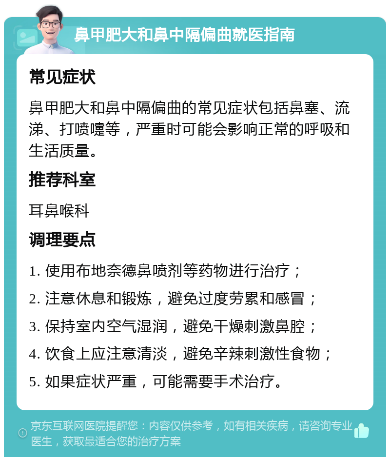 鼻甲肥大和鼻中隔偏曲就医指南 常见症状 鼻甲肥大和鼻中隔偏曲的常见症状包括鼻塞、流涕、打喷嚏等，严重时可能会影响正常的呼吸和生活质量。 推荐科室 耳鼻喉科 调理要点 1. 使用布地奈德鼻喷剂等药物进行治疗； 2. 注意休息和锻炼，避免过度劳累和感冒； 3. 保持室内空气湿润，避免干燥刺激鼻腔； 4. 饮食上应注意清淡，避免辛辣刺激性食物； 5. 如果症状严重，可能需要手术治疗。