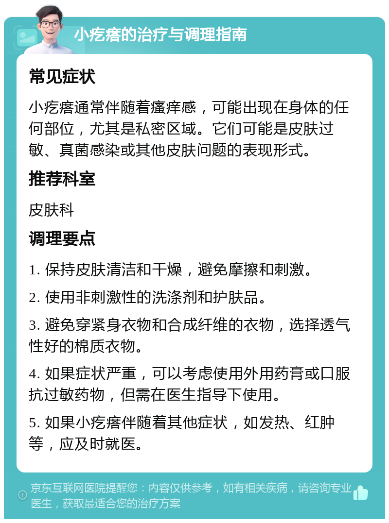 小疙瘩的治疗与调理指南 常见症状 小疙瘩通常伴随着瘙痒感，可能出现在身体的任何部位，尤其是私密区域。它们可能是皮肤过敏、真菌感染或其他皮肤问题的表现形式。 推荐科室 皮肤科 调理要点 1. 保持皮肤清洁和干燥，避免摩擦和刺激。 2. 使用非刺激性的洗涤剂和护肤品。 3. 避免穿紧身衣物和合成纤维的衣物，选择透气性好的棉质衣物。 4. 如果症状严重，可以考虑使用外用药膏或口服抗过敏药物，但需在医生指导下使用。 5. 如果小疙瘩伴随着其他症状，如发热、红肿等，应及时就医。