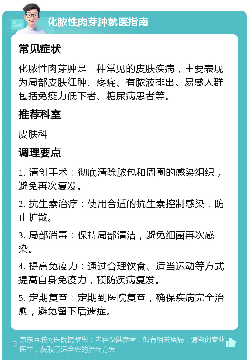 化脓性肉芽肿就医指南 常见症状 化脓性肉芽肿是一种常见的皮肤疾病，主要表现为局部皮肤红肿、疼痛、有脓液排出。易感人群包括免疫力低下者、糖尿病患者等。 推荐科室 皮肤科 调理要点 1. 清创手术：彻底清除脓包和周围的感染组织，避免再次复发。 2. 抗生素治疗：使用合适的抗生素控制感染，防止扩散。 3. 局部消毒：保持局部清洁，避免细菌再次感染。 4. 提高免疫力：通过合理饮食、适当运动等方式提高自身免疫力，预防疾病复发。 5. 定期复查：定期到医院复查，确保疾病完全治愈，避免留下后遗症。