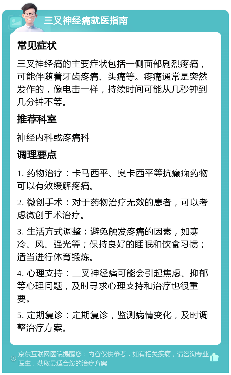 三叉神经痛就医指南 常见症状 三叉神经痛的主要症状包括一侧面部剧烈疼痛，可能伴随着牙齿疼痛、头痛等。疼痛通常是突然发作的，像电击一样，持续时间可能从几秒钟到几分钟不等。 推荐科室 神经内科或疼痛科 调理要点 1. 药物治疗：卡马西平、奥卡西平等抗癫痫药物可以有效缓解疼痛。 2. 微创手术：对于药物治疗无效的患者，可以考虑微创手术治疗。 3. 生活方式调整：避免触发疼痛的因素，如寒冷、风、强光等；保持良好的睡眠和饮食习惯；适当进行体育锻炼。 4. 心理支持：三叉神经痛可能会引起焦虑、抑郁等心理问题，及时寻求心理支持和治疗也很重要。 5. 定期复诊：定期复诊，监测病情变化，及时调整治疗方案。