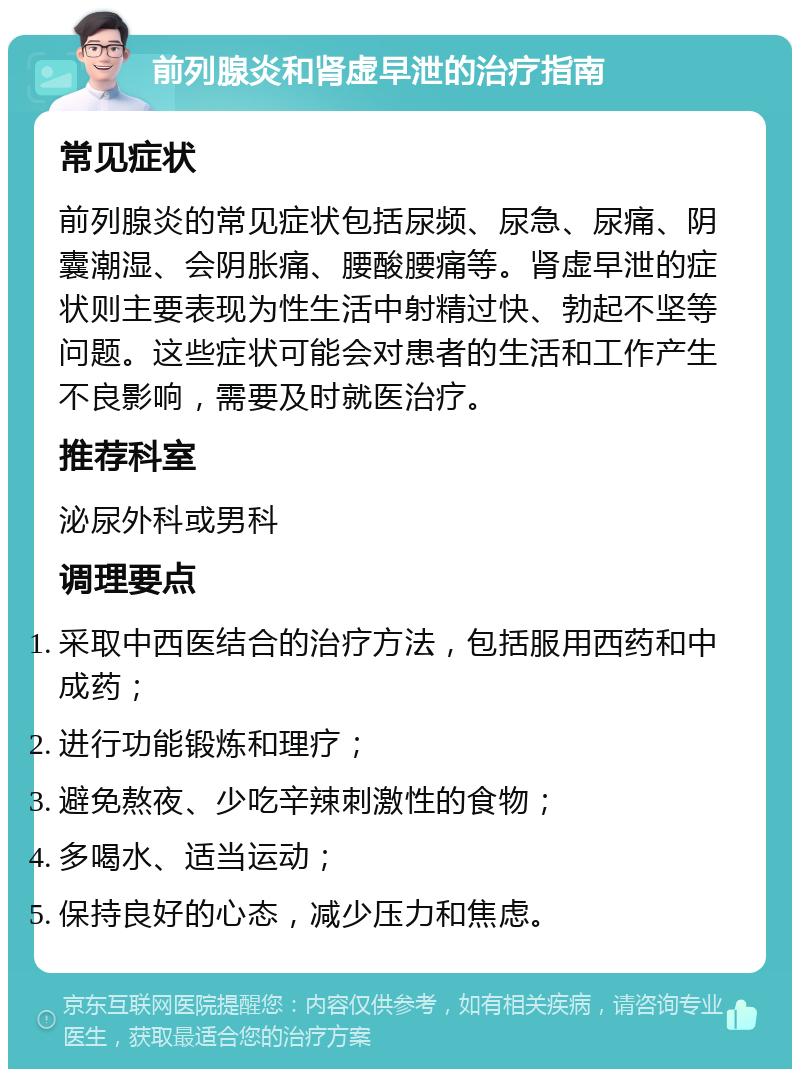 前列腺炎和肾虚早泄的治疗指南 常见症状 前列腺炎的常见症状包括尿频、尿急、尿痛、阴囊潮湿、会阴胀痛、腰酸腰痛等。肾虚早泄的症状则主要表现为性生活中射精过快、勃起不坚等问题。这些症状可能会对患者的生活和工作产生不良影响，需要及时就医治疗。 推荐科室 泌尿外科或男科 调理要点 采取中西医结合的治疗方法，包括服用西药和中成药； 进行功能锻炼和理疗； 避免熬夜、少吃辛辣刺激性的食物； 多喝水、适当运动； 保持良好的心态，减少压力和焦虑。