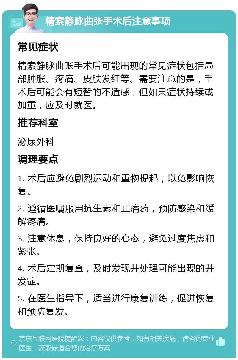 精索静脉曲张手术后注意事项 常见症状 精索静脉曲张手术后可能出现的常见症状包括局部肿胀、疼痛、皮肤发红等。需要注意的是，手术后可能会有短暂的不适感，但如果症状持续或加重，应及时就医。 推荐科室 泌尿外科 调理要点 1. 术后应避免剧烈运动和重物提起，以免影响恢复。 2. 遵循医嘱服用抗生素和止痛药，预防感染和缓解疼痛。 3. 注意休息，保持良好的心态，避免过度焦虑和紧张。 4. 术后定期复查，及时发现并处理可能出现的并发症。 5. 在医生指导下，适当进行康复训练，促进恢复和预防复发。