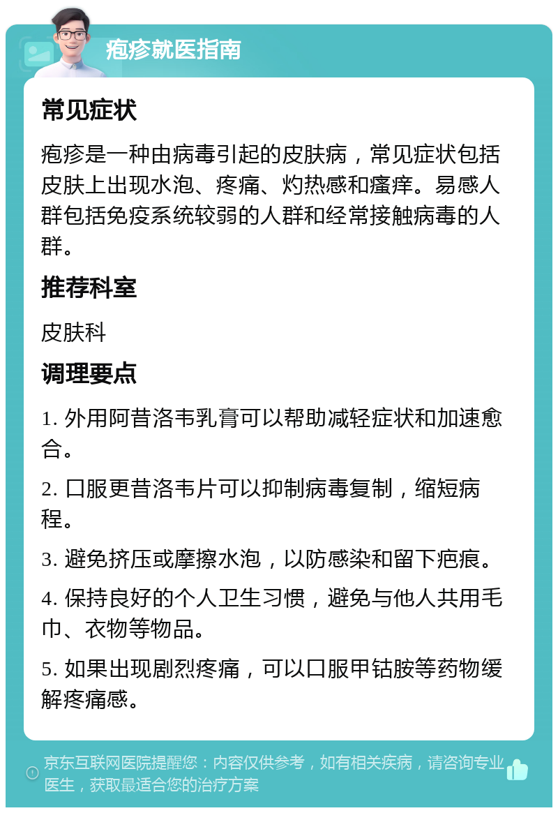 疱疹就医指南 常见症状 疱疹是一种由病毒引起的皮肤病，常见症状包括皮肤上出现水泡、疼痛、灼热感和瘙痒。易感人群包括免疫系统较弱的人群和经常接触病毒的人群。 推荐科室 皮肤科 调理要点 1. 外用阿昔洛韦乳膏可以帮助减轻症状和加速愈合。 2. 口服更昔洛韦片可以抑制病毒复制，缩短病程。 3. 避免挤压或摩擦水泡，以防感染和留下疤痕。 4. 保持良好的个人卫生习惯，避免与他人共用毛巾、衣物等物品。 5. 如果出现剧烈疼痛，可以口服甲钴胺等药物缓解疼痛感。