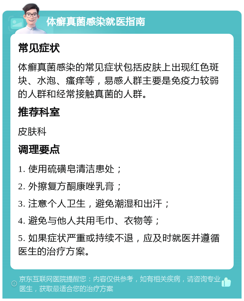 体癣真菌感染就医指南 常见症状 体癣真菌感染的常见症状包括皮肤上出现红色斑块、水泡、瘙痒等，易感人群主要是免疫力较弱的人群和经常接触真菌的人群。 推荐科室 皮肤科 调理要点 1. 使用硫磺皂清洁患处； 2. 外擦复方酮康唑乳膏； 3. 注意个人卫生，避免潮湿和出汗； 4. 避免与他人共用毛巾、衣物等； 5. 如果症状严重或持续不退，应及时就医并遵循医生的治疗方案。