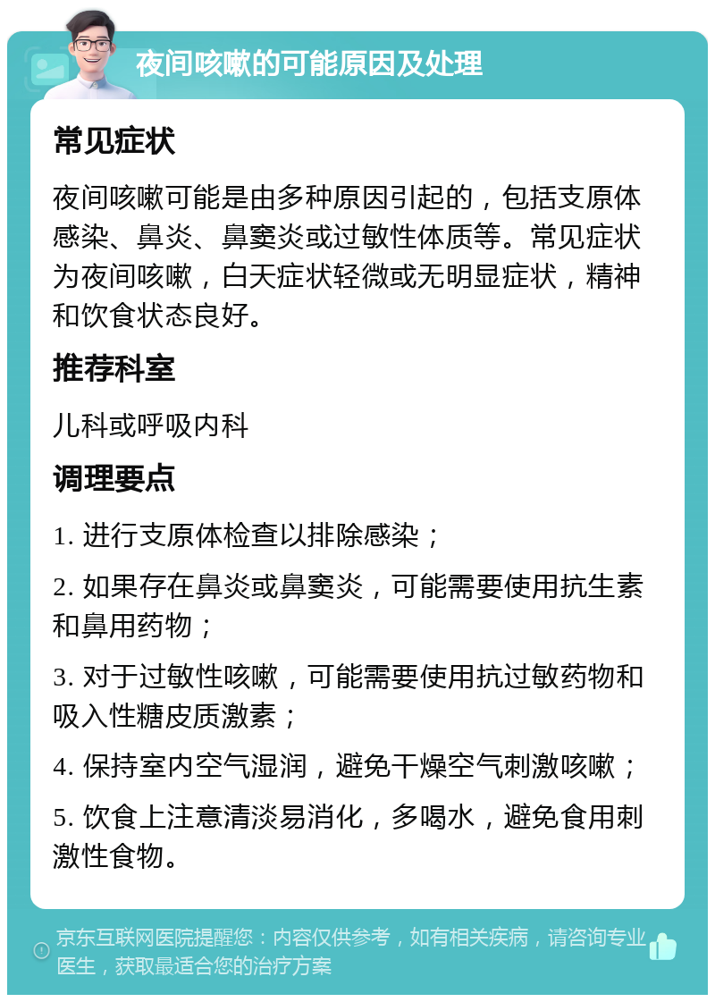 夜间咳嗽的可能原因及处理 常见症状 夜间咳嗽可能是由多种原因引起的，包括支原体感染、鼻炎、鼻窦炎或过敏性体质等。常见症状为夜间咳嗽，白天症状轻微或无明显症状，精神和饮食状态良好。 推荐科室 儿科或呼吸内科 调理要点 1. 进行支原体检查以排除感染； 2. 如果存在鼻炎或鼻窦炎，可能需要使用抗生素和鼻用药物； 3. 对于过敏性咳嗽，可能需要使用抗过敏药物和吸入性糖皮质激素； 4. 保持室内空气湿润，避免干燥空气刺激咳嗽； 5. 饮食上注意清淡易消化，多喝水，避免食用刺激性食物。