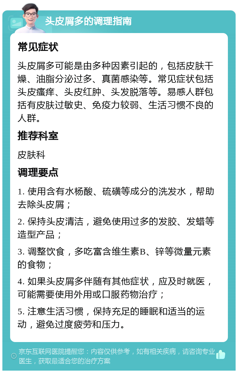 头皮屑多的调理指南 常见症状 头皮屑多可能是由多种因素引起的，包括皮肤干燥、油脂分泌过多、真菌感染等。常见症状包括头皮瘙痒、头皮红肿、头发脱落等。易感人群包括有皮肤过敏史、免疫力较弱、生活习惯不良的人群。 推荐科室 皮肤科 调理要点 1. 使用含有水杨酸、硫磺等成分的洗发水，帮助去除头皮屑； 2. 保持头皮清洁，避免使用过多的发胶、发蜡等造型产品； 3. 调整饮食，多吃富含维生素B、锌等微量元素的食物； 4. 如果头皮屑多伴随有其他症状，应及时就医，可能需要使用外用或口服药物治疗； 5. 注意生活习惯，保持充足的睡眠和适当的运动，避免过度疲劳和压力。