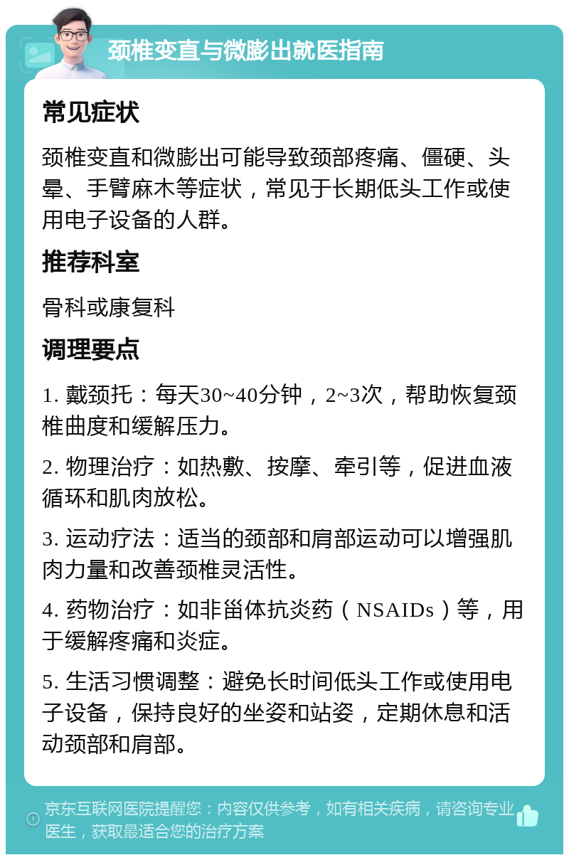 颈椎变直与微膨出就医指南 常见症状 颈椎变直和微膨出可能导致颈部疼痛、僵硬、头晕、手臂麻木等症状，常见于长期低头工作或使用电子设备的人群。 推荐科室 骨科或康复科 调理要点 1. 戴颈托：每天30~40分钟，2~3次，帮助恢复颈椎曲度和缓解压力。 2. 物理治疗：如热敷、按摩、牵引等，促进血液循环和肌肉放松。 3. 运动疗法：适当的颈部和肩部运动可以增强肌肉力量和改善颈椎灵活性。 4. 药物治疗：如非甾体抗炎药（NSAIDs）等，用于缓解疼痛和炎症。 5. 生活习惯调整：避免长时间低头工作或使用电子设备，保持良好的坐姿和站姿，定期休息和活动颈部和肩部。