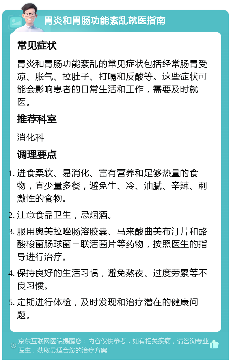 胃炎和胃肠功能紊乱就医指南 常见症状 胃炎和胃肠功能紊乱的常见症状包括经常肠胃受凉、胀气、拉肚子、打嗝和反酸等。这些症状可能会影响患者的日常生活和工作，需要及时就医。 推荐科室 消化科 调理要点 进食柔软、易消化、富有营养和足够热量的食物，宜少量多餐，避免生、冷、油腻、辛辣、刺激性的食物。 注意食品卫生，忌烟酒。 服用奥美拉唑肠溶胶囊、马来酸曲美布汀片和酪酸梭菌肠球菌三联活菌片等药物，按照医生的指导进行治疗。 保持良好的生活习惯，避免熬夜、过度劳累等不良习惯。 定期进行体检，及时发现和治疗潜在的健康问题。