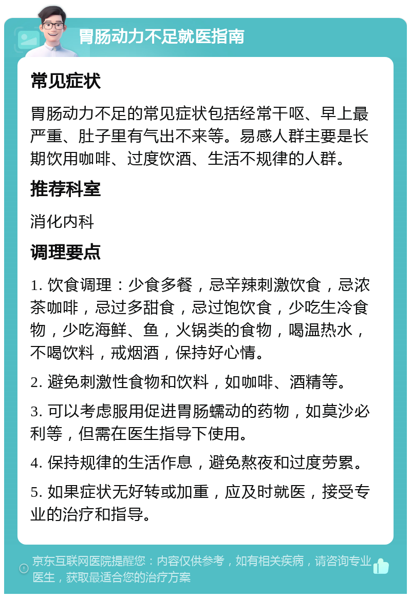 胃肠动力不足就医指南 常见症状 胃肠动力不足的常见症状包括经常干呕、早上最严重、肚子里有气出不来等。易感人群主要是长期饮用咖啡、过度饮酒、生活不规律的人群。 推荐科室 消化内科 调理要点 1. 饮食调理：少食多餐，忌辛辣刺激饮食，忌浓茶咖啡，忌过多甜食，忌过饱饮食，少吃生冷食物，少吃海鲜、鱼，火锅类的食物，喝温热水，不喝饮料，戒烟酒，保持好心情。 2. 避免刺激性食物和饮料，如咖啡、酒精等。 3. 可以考虑服用促进胃肠蠕动的药物，如莫沙必利等，但需在医生指导下使用。 4. 保持规律的生活作息，避免熬夜和过度劳累。 5. 如果症状无好转或加重，应及时就医，接受专业的治疗和指导。