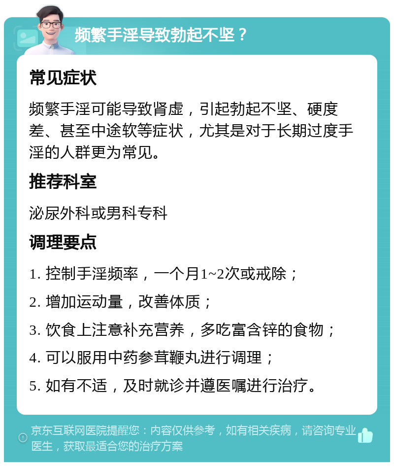 频繁手淫导致勃起不坚？ 常见症状 频繁手淫可能导致肾虚，引起勃起不坚、硬度差、甚至中途软等症状，尤其是对于长期过度手淫的人群更为常见。 推荐科室 泌尿外科或男科专科 调理要点 1. 控制手淫频率，一个月1~2次或戒除； 2. 增加运动量，改善体质； 3. 饮食上注意补充营养，多吃富含锌的食物； 4. 可以服用中药参茸鞭丸进行调理； 5. 如有不适，及时就诊并遵医嘱进行治疗。