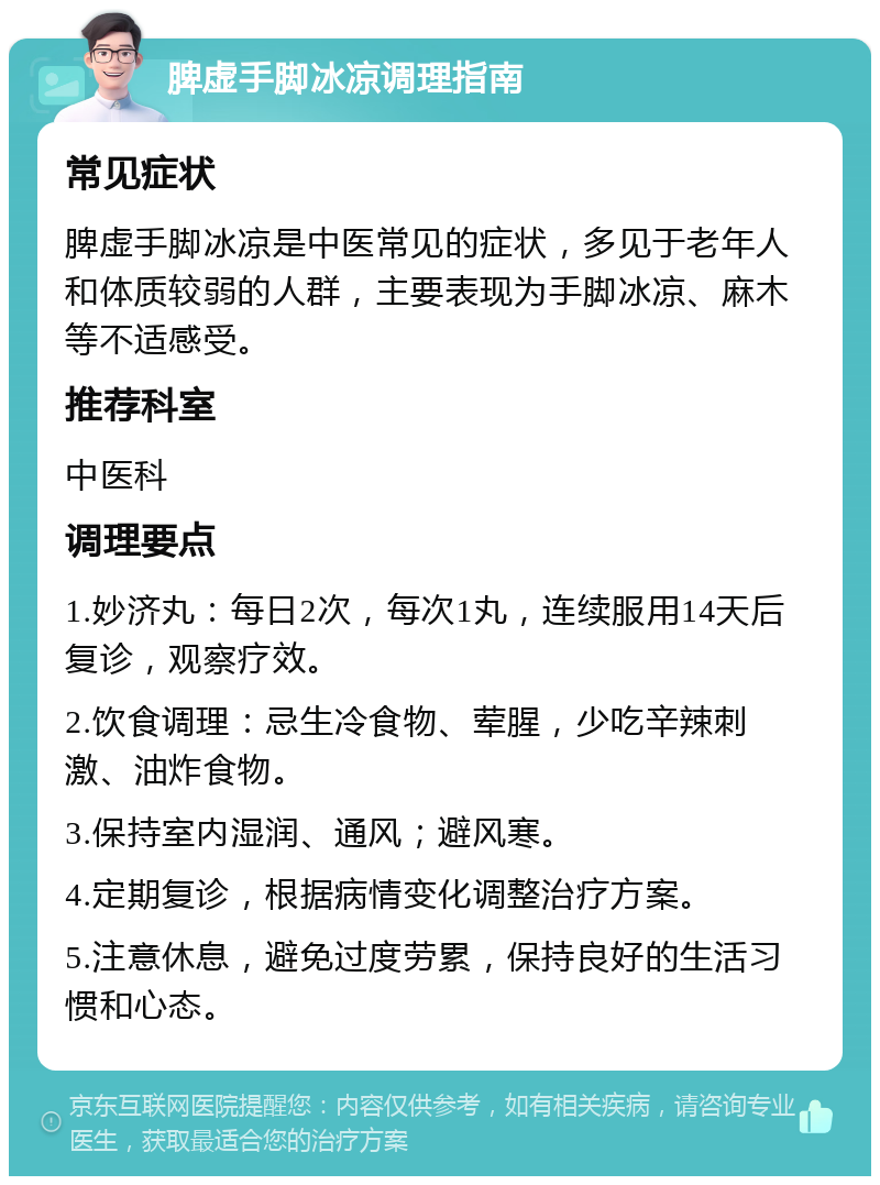 脾虚手脚冰凉调理指南 常见症状 脾虚手脚冰凉是中医常见的症状，多见于老年人和体质较弱的人群，主要表现为手脚冰凉、麻木等不适感受。 推荐科室 中医科 调理要点 1.妙济丸：每日2次，每次1丸，连续服用14天后复诊，观察疗效。 2.饮食调理：忌生冷食物、荤腥，少吃辛辣刺激、油炸食物。 3.保持室内湿润、通风；避风寒。 4.定期复诊，根据病情变化调整治疗方案。 5.注意休息，避免过度劳累，保持良好的生活习惯和心态。