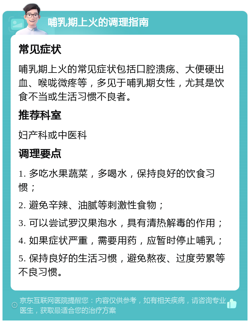 哺乳期上火的调理指南 常见症状 哺乳期上火的常见症状包括口腔溃疡、大便硬出血、喉咙微疼等，多见于哺乳期女性，尤其是饮食不当或生活习惯不良者。 推荐科室 妇产科或中医科 调理要点 1. 多吃水果蔬菜，多喝水，保持良好的饮食习惯； 2. 避免辛辣、油腻等刺激性食物； 3. 可以尝试罗汉果泡水，具有清热解毒的作用； 4. 如果症状严重，需要用药，应暂时停止哺乳； 5. 保持良好的生活习惯，避免熬夜、过度劳累等不良习惯。