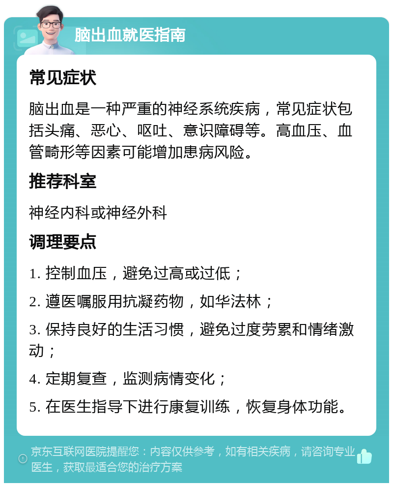 脑出血就医指南 常见症状 脑出血是一种严重的神经系统疾病，常见症状包括头痛、恶心、呕吐、意识障碍等。高血压、血管畸形等因素可能增加患病风险。 推荐科室 神经内科或神经外科 调理要点 1. 控制血压，避免过高或过低； 2. 遵医嘱服用抗凝药物，如华法林； 3. 保持良好的生活习惯，避免过度劳累和情绪激动； 4. 定期复查，监测病情变化； 5. 在医生指导下进行康复训练，恢复身体功能。