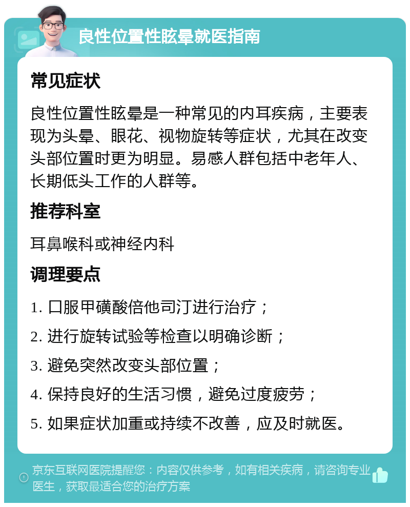 良性位置性眩晕就医指南 常见症状 良性位置性眩晕是一种常见的内耳疾病，主要表现为头晕、眼花、视物旋转等症状，尤其在改变头部位置时更为明显。易感人群包括中老年人、长期低头工作的人群等。 推荐科室 耳鼻喉科或神经内科 调理要点 1. 口服甲磺酸倍他司汀进行治疗； 2. 进行旋转试验等检查以明确诊断； 3. 避免突然改变头部位置； 4. 保持良好的生活习惯，避免过度疲劳； 5. 如果症状加重或持续不改善，应及时就医。