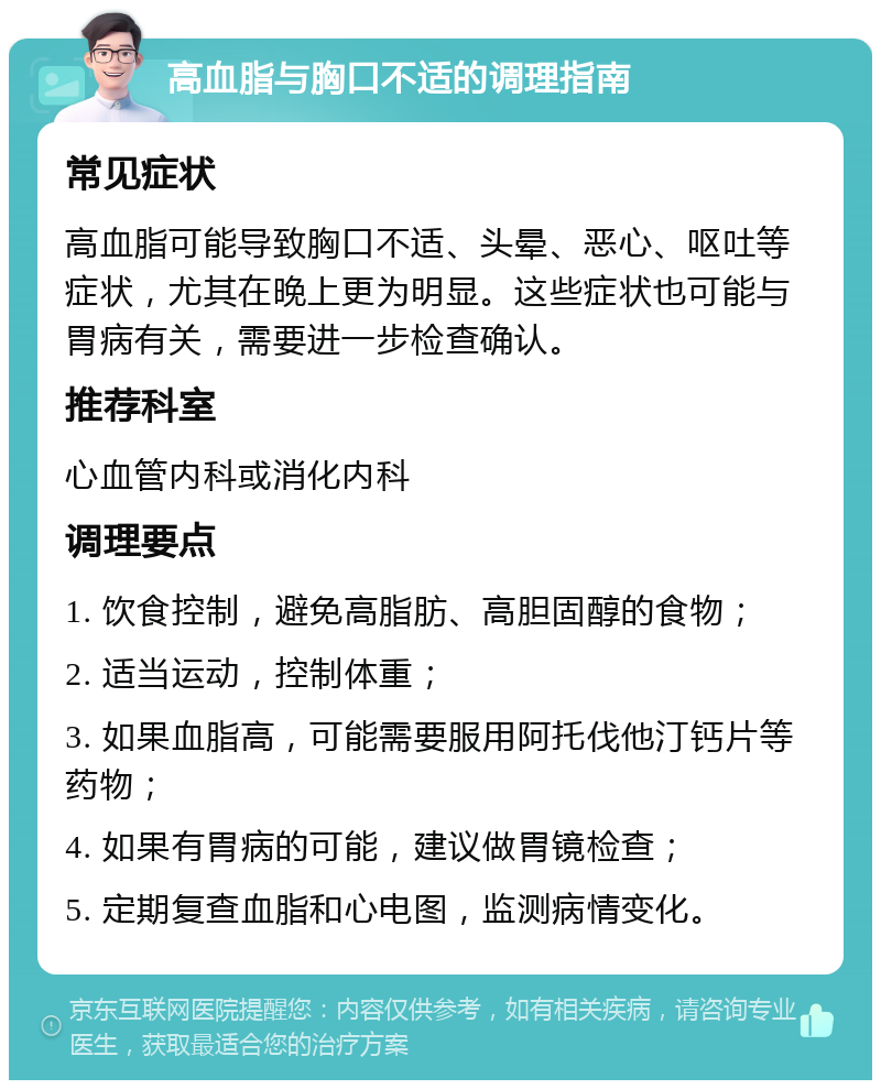 高血脂与胸口不适的调理指南 常见症状 高血脂可能导致胸口不适、头晕、恶心、呕吐等症状，尤其在晚上更为明显。这些症状也可能与胃病有关，需要进一步检查确认。 推荐科室 心血管内科或消化内科 调理要点 1. 饮食控制，避免高脂肪、高胆固醇的食物； 2. 适当运动，控制体重； 3. 如果血脂高，可能需要服用阿托伐他汀钙片等药物； 4. 如果有胃病的可能，建议做胃镜检查； 5. 定期复查血脂和心电图，监测病情变化。