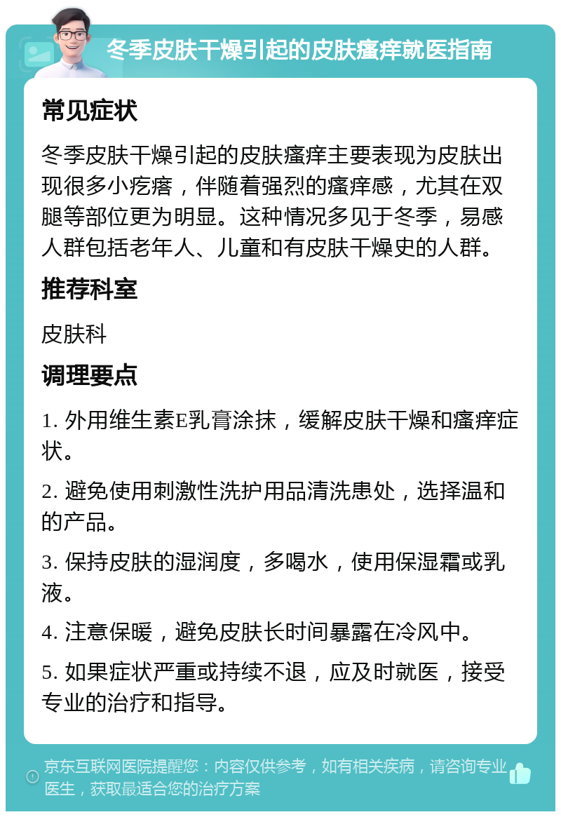 冬季皮肤干燥引起的皮肤瘙痒就医指南 常见症状 冬季皮肤干燥引起的皮肤瘙痒主要表现为皮肤出现很多小疙瘩，伴随着强烈的瘙痒感，尤其在双腿等部位更为明显。这种情况多见于冬季，易感人群包括老年人、儿童和有皮肤干燥史的人群。 推荐科室 皮肤科 调理要点 1. 外用维生素E乳膏涂抹，缓解皮肤干燥和瘙痒症状。 2. 避免使用刺激性洗护用品清洗患处，选择温和的产品。 3. 保持皮肤的湿润度，多喝水，使用保湿霜或乳液。 4. 注意保暖，避免皮肤长时间暴露在冷风中。 5. 如果症状严重或持续不退，应及时就医，接受专业的治疗和指导。