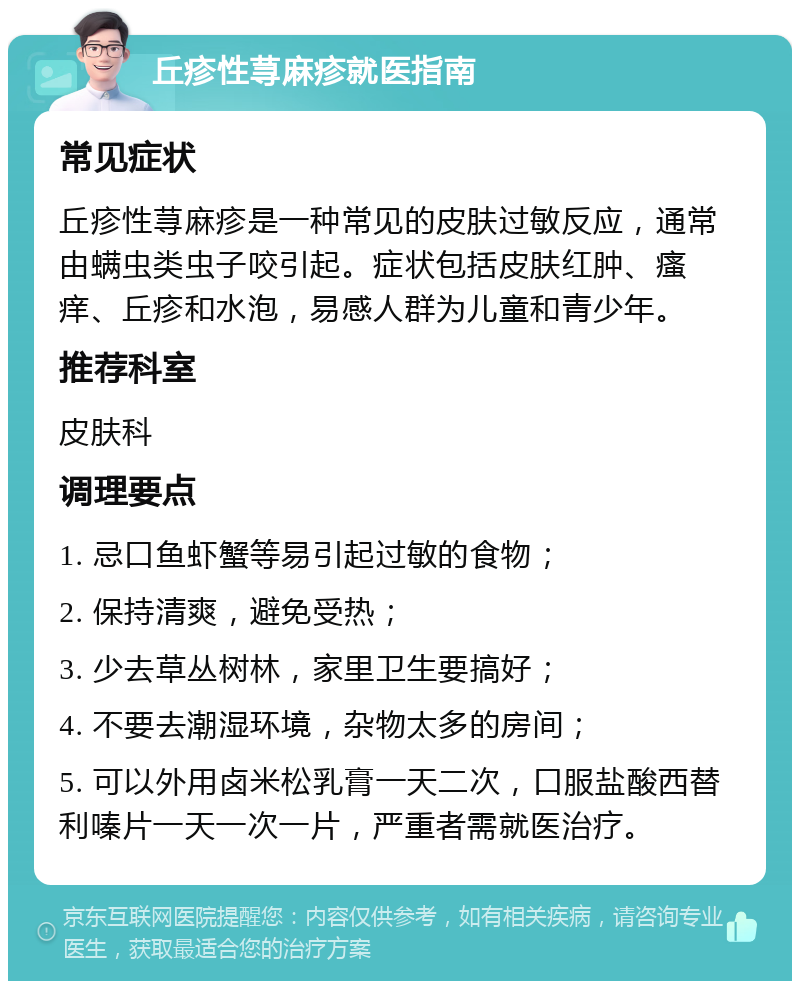 丘疹性荨麻疹就医指南 常见症状 丘疹性荨麻疹是一种常见的皮肤过敏反应，通常由螨虫类虫子咬引起。症状包括皮肤红肿、瘙痒、丘疹和水泡，易感人群为儿童和青少年。 推荐科室 皮肤科 调理要点 1. 忌口鱼虾蟹等易引起过敏的食物； 2. 保持清爽，避免受热； 3. 少去草丛树林，家里卫生要搞好； 4. 不要去潮湿环境，杂物太多的房间； 5. 可以外用卤米松乳膏一天二次，口服盐酸西替利嗪片一天一次一片，严重者需就医治疗。