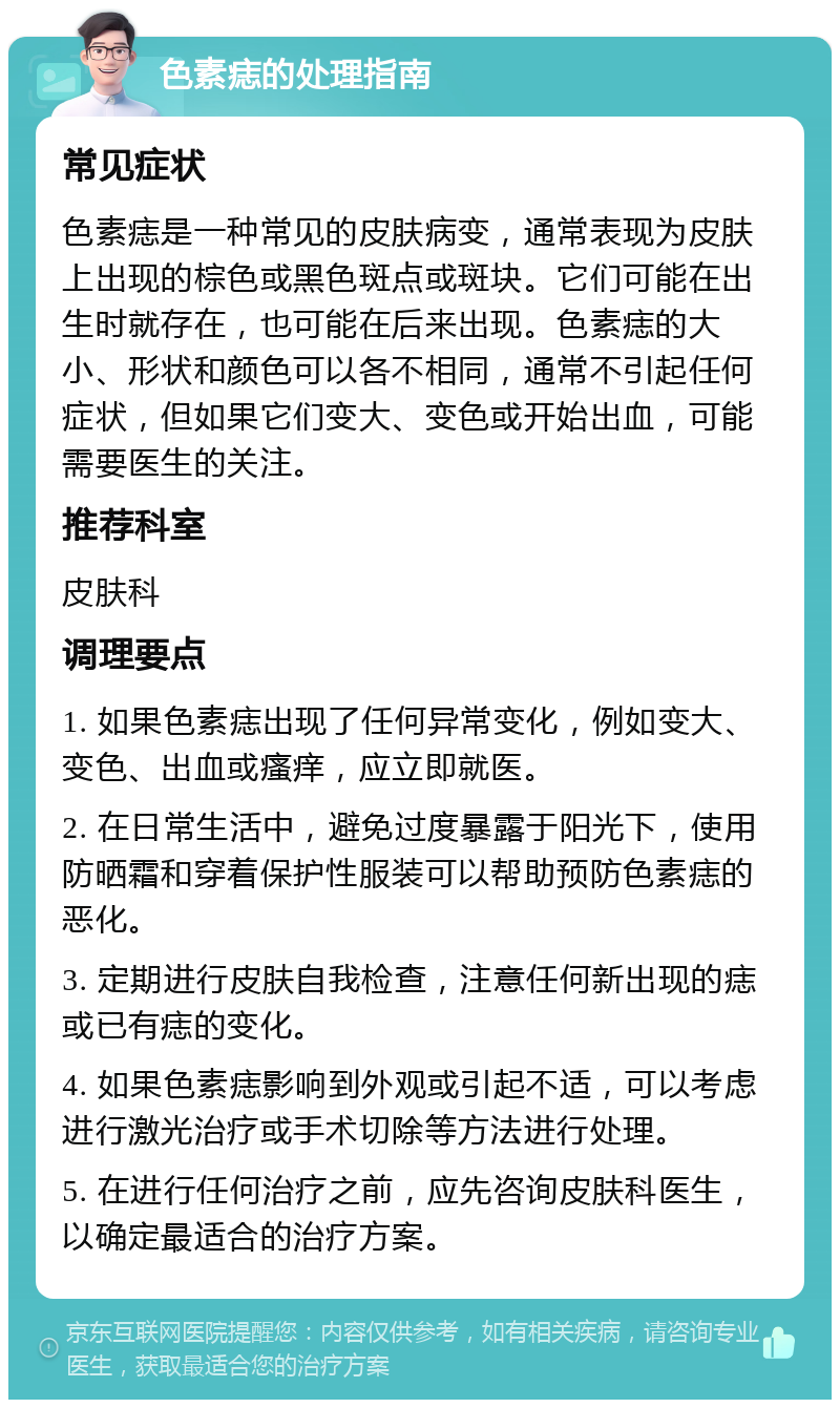 色素痣的处理指南 常见症状 色素痣是一种常见的皮肤病变，通常表现为皮肤上出现的棕色或黑色斑点或斑块。它们可能在出生时就存在，也可能在后来出现。色素痣的大小、形状和颜色可以各不相同，通常不引起任何症状，但如果它们变大、变色或开始出血，可能需要医生的关注。 推荐科室 皮肤科 调理要点 1. 如果色素痣出现了任何异常变化，例如变大、变色、出血或瘙痒，应立即就医。 2. 在日常生活中，避免过度暴露于阳光下，使用防晒霜和穿着保护性服装可以帮助预防色素痣的恶化。 3. 定期进行皮肤自我检查，注意任何新出现的痣或已有痣的变化。 4. 如果色素痣影响到外观或引起不适，可以考虑进行激光治疗或手术切除等方法进行处理。 5. 在进行任何治疗之前，应先咨询皮肤科医生，以确定最适合的治疗方案。