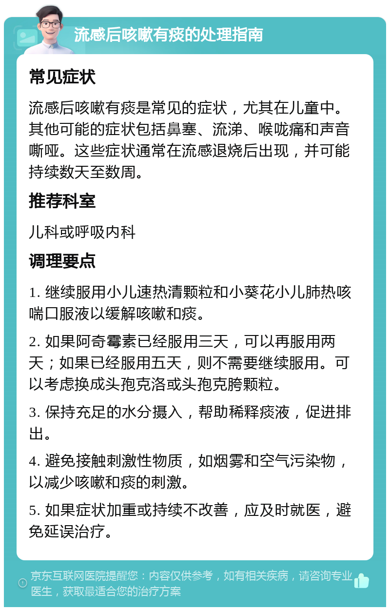 流感后咳嗽有痰的处理指南 常见症状 流感后咳嗽有痰是常见的症状，尤其在儿童中。其他可能的症状包括鼻塞、流涕、喉咙痛和声音嘶哑。这些症状通常在流感退烧后出现，并可能持续数天至数周。 推荐科室 儿科或呼吸内科 调理要点 1. 继续服用小儿速热清颗粒和小葵花小儿肺热咳喘口服液以缓解咳嗽和痰。 2. 如果阿奇霉素已经服用三天，可以再服用两天；如果已经服用五天，则不需要继续服用。可以考虑换成头孢克洛或头孢克胯颗粒。 3. 保持充足的水分摄入，帮助稀释痰液，促进排出。 4. 避免接触刺激性物质，如烟雾和空气污染物，以减少咳嗽和痰的刺激。 5. 如果症状加重或持续不改善，应及时就医，避免延误治疗。