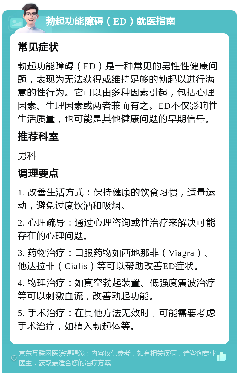 勃起功能障碍（ED）就医指南 常见症状 勃起功能障碍（ED）是一种常见的男性性健康问题，表现为无法获得或维持足够的勃起以进行满意的性行为。它可以由多种因素引起，包括心理因素、生理因素或两者兼而有之。ED不仅影响性生活质量，也可能是其他健康问题的早期信号。 推荐科室 男科 调理要点 1. 改善生活方式：保持健康的饮食习惯，适量运动，避免过度饮酒和吸烟。 2. 心理疏导：通过心理咨询或性治疗来解决可能存在的心理问题。 3. 药物治疗：口服药物如西地那非（Viagra）、他达拉非（Cialis）等可以帮助改善ED症状。 4. 物理治疗：如真空勃起装置、低强度震波治疗等可以刺激血流，改善勃起功能。 5. 手术治疗：在其他方法无效时，可能需要考虑手术治疗，如植入勃起体等。