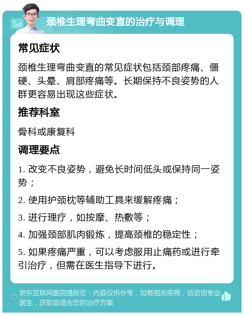 颈椎生理弯曲变直的治疗与调理 常见症状 颈椎生理弯曲变直的常见症状包括颈部疼痛、僵硬、头晕、肩部疼痛等。长期保持不良姿势的人群更容易出现这些症状。 推荐科室 骨科或康复科 调理要点 1. 改变不良姿势，避免长时间低头或保持同一姿势； 2. 使用护颈枕等辅助工具来缓解疼痛； 3. 进行理疗，如按摩、热敷等； 4. 加强颈部肌肉锻炼，提高颈椎的稳定性； 5. 如果疼痛严重，可以考虑服用止痛药或进行牵引治疗，但需在医生指导下进行。