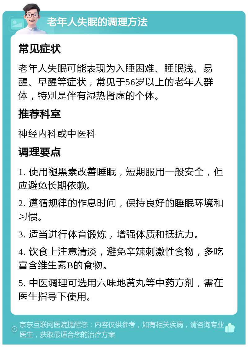 老年人失眠的调理方法 常见症状 老年人失眠可能表现为入睡困难、睡眠浅、易醒、早醒等症状，常见于56岁以上的老年人群体，特别是伴有湿热肾虚的个体。 推荐科室 神经内科或中医科 调理要点 1. 使用褪黑素改善睡眠，短期服用一般安全，但应避免长期依赖。 2. 遵循规律的作息时间，保持良好的睡眠环境和习惯。 3. 适当进行体育锻炼，增强体质和抵抗力。 4. 饮食上注意清淡，避免辛辣刺激性食物，多吃富含维生素B的食物。 5. 中医调理可选用六味地黄丸等中药方剂，需在医生指导下使用。