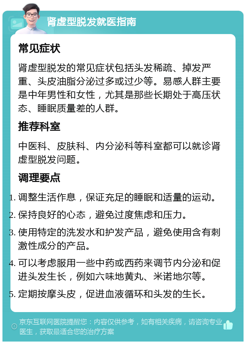 肾虚型脱发就医指南 常见症状 肾虚型脱发的常见症状包括头发稀疏、掉发严重、头皮油脂分泌过多或过少等。易感人群主要是中年男性和女性，尤其是那些长期处于高压状态、睡眠质量差的人群。 推荐科室 中医科、皮肤科、内分泌科等科室都可以就诊肾虚型脱发问题。 调理要点 调整生活作息，保证充足的睡眠和适量的运动。 保持良好的心态，避免过度焦虑和压力。 使用特定的洗发水和护发产品，避免使用含有刺激性成分的产品。 可以考虑服用一些中药或西药来调节内分泌和促进头发生长，例如六味地黄丸、米诺地尔等。 定期按摩头皮，促进血液循环和头发的生长。