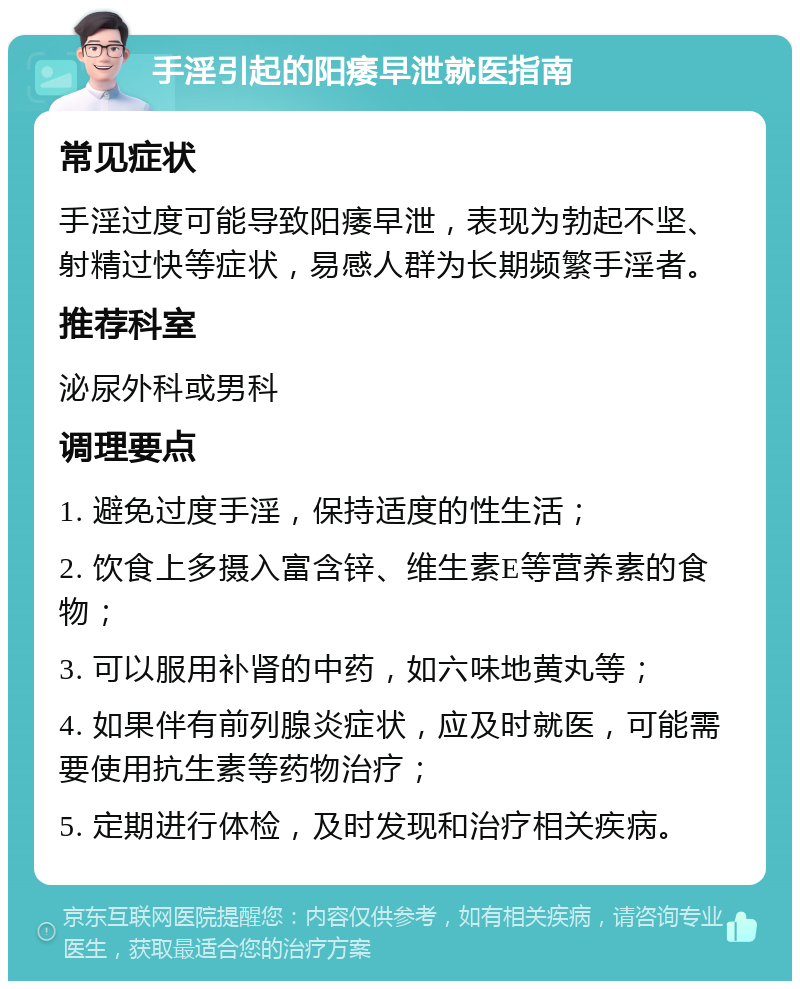 手淫引起的阳痿早泄就医指南 常见症状 手淫过度可能导致阳痿早泄，表现为勃起不坚、射精过快等症状，易感人群为长期频繁手淫者。 推荐科室 泌尿外科或男科 调理要点 1. 避免过度手淫，保持适度的性生活； 2. 饮食上多摄入富含锌、维生素E等营养素的食物； 3. 可以服用补肾的中药，如六味地黄丸等； 4. 如果伴有前列腺炎症状，应及时就医，可能需要使用抗生素等药物治疗； 5. 定期进行体检，及时发现和治疗相关疾病。