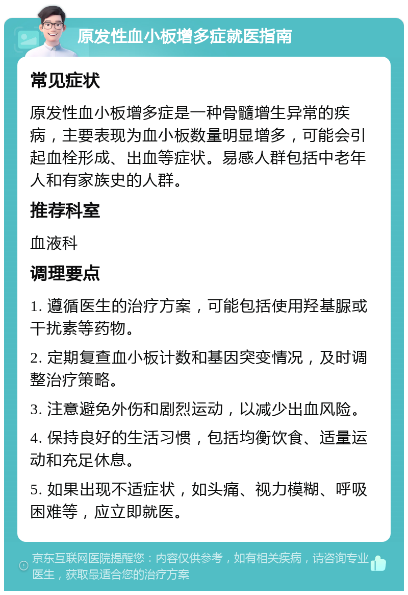 原发性血小板增多症就医指南 常见症状 原发性血小板增多症是一种骨髓增生异常的疾病，主要表现为血小板数量明显增多，可能会引起血栓形成、出血等症状。易感人群包括中老年人和有家族史的人群。 推荐科室 血液科 调理要点 1. 遵循医生的治疗方案，可能包括使用羟基脲或干扰素等药物。 2. 定期复查血小板计数和基因突变情况，及时调整治疗策略。 3. 注意避免外伤和剧烈运动，以减少出血风险。 4. 保持良好的生活习惯，包括均衡饮食、适量运动和充足休息。 5. 如果出现不适症状，如头痛、视力模糊、呼吸困难等，应立即就医。