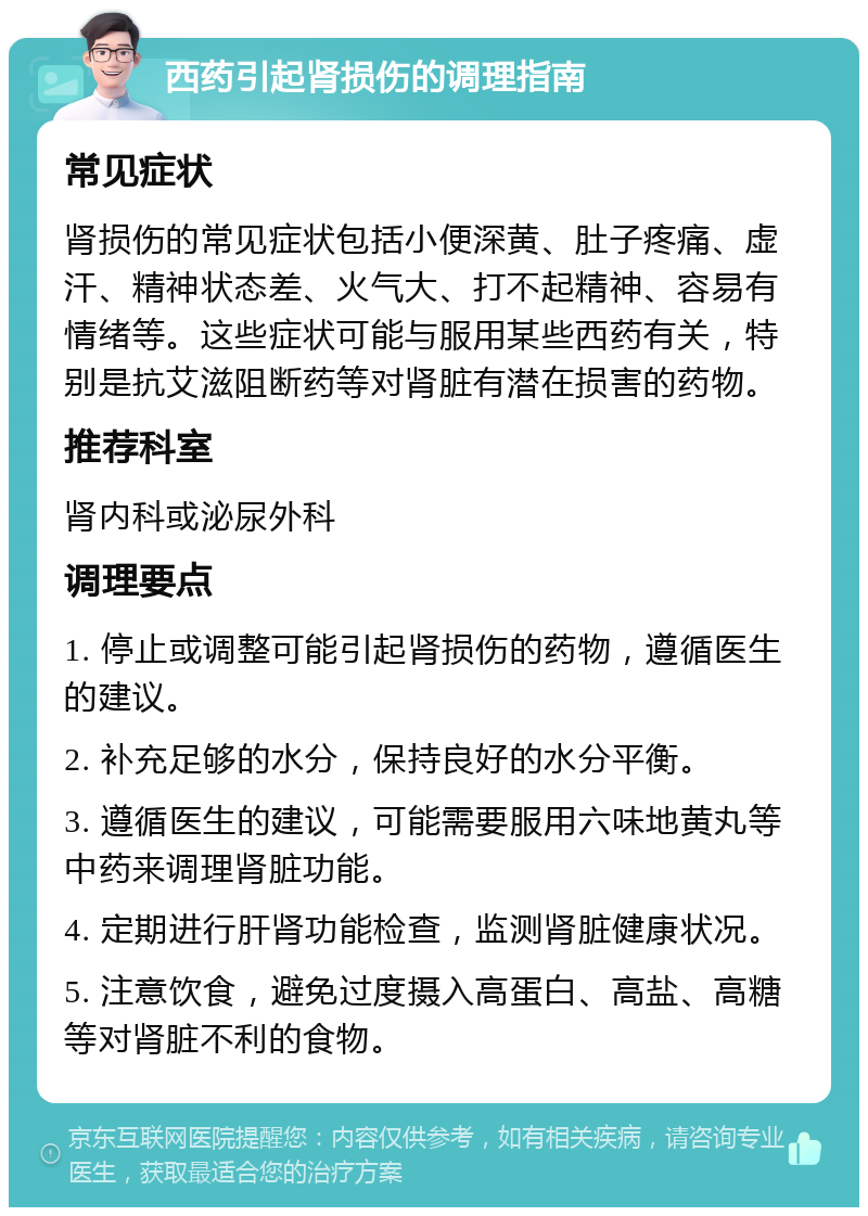 西药引起肾损伤的调理指南 常见症状 肾损伤的常见症状包括小便深黄、肚子疼痛、虚汗、精神状态差、火气大、打不起精神、容易有情绪等。这些症状可能与服用某些西药有关，特别是抗艾滋阻断药等对肾脏有潜在损害的药物。 推荐科室 肾内科或泌尿外科 调理要点 1. 停止或调整可能引起肾损伤的药物，遵循医生的建议。 2. 补充足够的水分，保持良好的水分平衡。 3. 遵循医生的建议，可能需要服用六味地黄丸等中药来调理肾脏功能。 4. 定期进行肝肾功能检查，监测肾脏健康状况。 5. 注意饮食，避免过度摄入高蛋白、高盐、高糖等对肾脏不利的食物。