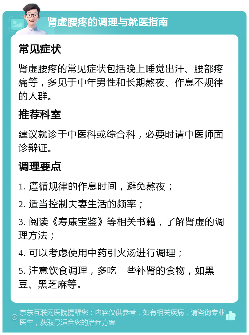 肾虚腰疼的调理与就医指南 常见症状 肾虚腰疼的常见症状包括晚上睡觉出汗、腰部疼痛等，多见于中年男性和长期熬夜、作息不规律的人群。 推荐科室 建议就诊于中医科或综合科，必要时请中医师面诊辩证。 调理要点 1. 遵循规律的作息时间，避免熬夜； 2. 适当控制夫妻生活的频率； 3. 阅读《寿康宝鉴》等相关书籍，了解肾虚的调理方法； 4. 可以考虑使用中药引火汤进行调理； 5. 注意饮食调理，多吃一些补肾的食物，如黑豆、黑芝麻等。